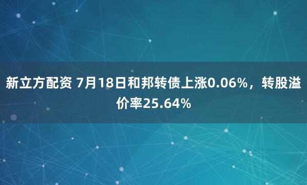 新立方配资 7月18日和邦转债上涨0.06%，转股溢价率25.64%