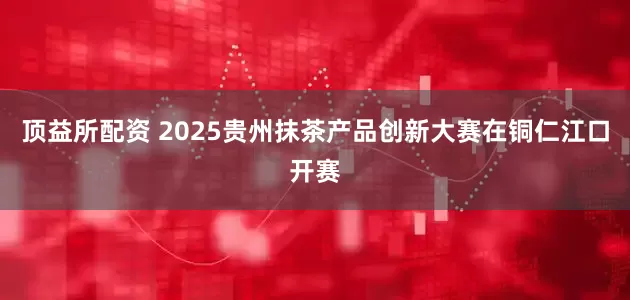 顶益所配资 2025贵州抹茶产品创新大赛在铜仁江口开赛