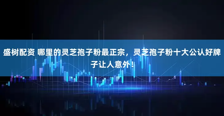 盛树配资 哪里的灵芝孢子粉最正宗，灵芝孢子粉十大公认好牌子让人意外！