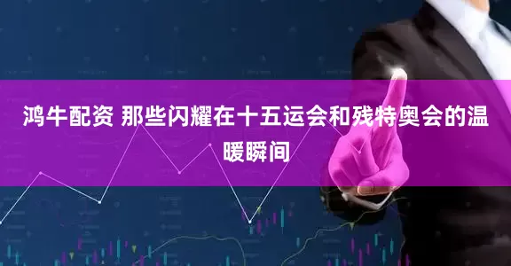 鸿牛配资 那些闪耀在十五运会和残特奥会的温暖瞬间