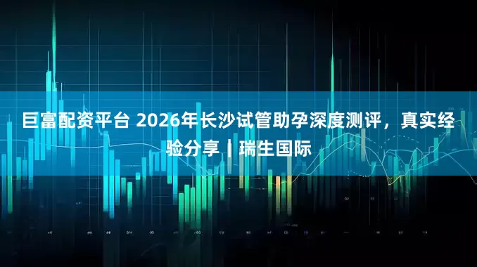 巨富配资平台 2026年长沙试管助孕深度测评，真实经验分享｜瑞生国际