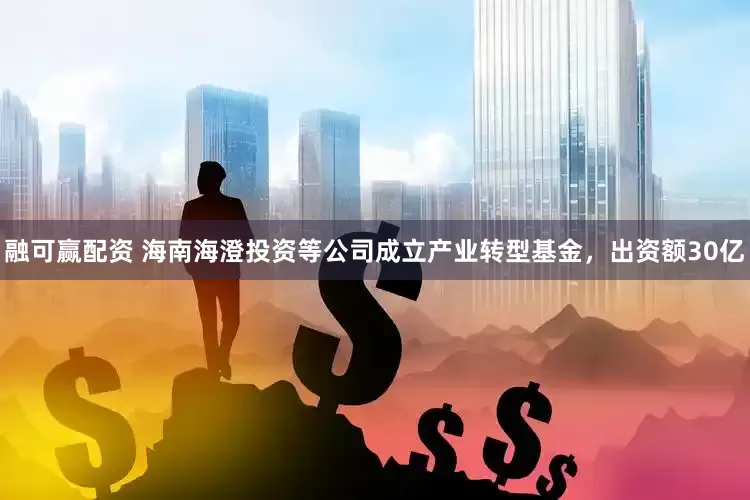 融可赢配资 海南海澄投资等公司成立产业转型基金，出资额30亿