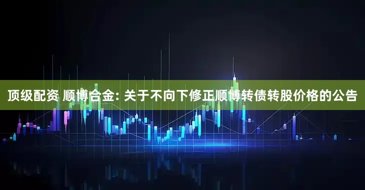 顶级配资 顺博合金: 关于不向下修正顺博转债转股价格的公告