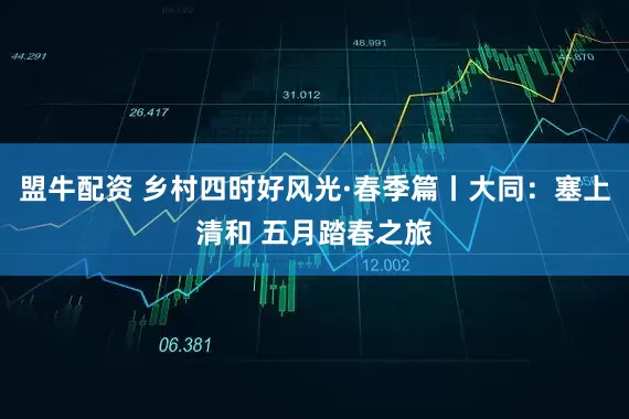 盟牛配资 乡村四时好风光·春季篇丨大同：塞上清和 五月踏春之旅